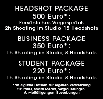 HEADSHOT PACKAGE 500 Euro: Persönliches Vorgespräch 2h Shooting im Studio 15 Headshots als digitale Dateien zur eigenen Verwendung für Prints, Vergrößerungen, Vervielfältigungen, Social Media. BUSINESS Package 350 Euro. STUDENT PACKAGE 220 Euro: 1h Shooting im Studio 8 Headshots als digitale Dateien zur eigenen Verwendung für Bewerbungen, Prints, Social Media 